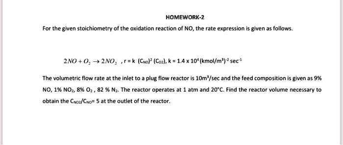 HOMEWORK-2
For the given stoichiometry of the oxidation reaction of NO, the rate expression is given as follows.
2NO + O2 ? 2NO2, r = k (CNO)^2 (CO2), k = 1.4 x 10^4 (kmol/m^3)^2 sec^-1
The volumetric flow rate at the inlet to a plug flow reactor is 10m^3/sec and the feed composition is given as 9%
NO, 1% NO$2$, 8% O$2$, 82% N$2$. The reactor operates at 1 atm and 20$^\circ$C. Find the reactor volume necessary to
obtain the CNO2/CNO = 5 at the outlet of the reactor.