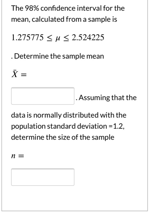 The 98% confidence interval for the mean, calculated from a sample is

1.275775 ? ? ? 2.524225

. Determine the sample mean

X? =

. Assuming that the

data is normally distributed with the population standard deviation =1.2, determine the size of the sample

n =