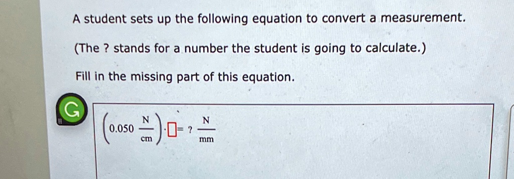A student sets up the following equation to convert a measurement.
(The ? stands for a number the student is going to calculate.)
Fill in the missing part of this equation.
(0.050 N/cm) * [ ] = ? N/mm