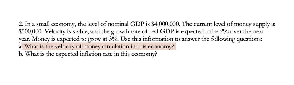 2. In a small economy, the level of nominal GDP is 4,000,000. The current level of money supply is500,000. Velocity is stable, and the growth rate of real GDP is expected to be 2% over the next year. Money is expected to grow at 3%. Use this information to answer the following questions:
a. What is the velocity of money circulation in this economy?
b. What is the expected inflation rate in this economy?