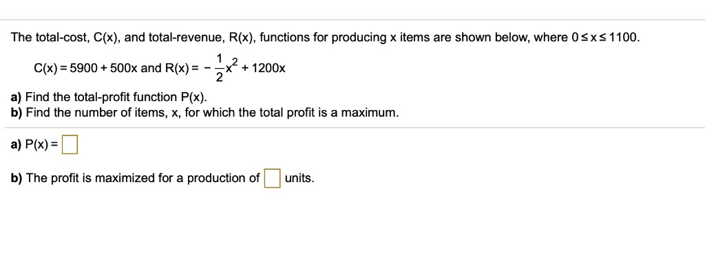 The total-cost, C(x), and total-revenue, R(x), functions for producing x items are shown below, where 0 ? x ? 1100.
C(x) = 5900 + 500x and R(x) = -½x² + 1200x
a) Find the total-profit function P(x).
b) Find the number of items, x, for which the total profit is a maximum.
a) P(x) =
b) The profit is maximized for a production of units.