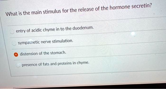 What is the main stimulus for the release of the hormone secretin?
entry of acidic chyme in to the duodenum.
sympathetic nerve stimulation.
distension of the stomach.
presence of fats and proteins in chyme.