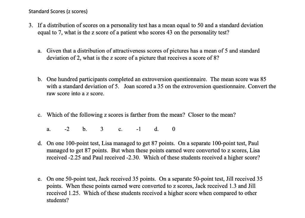 Standard Scores (z scores)

3. If a distribution of scores on a personality test has a mean equal to 50 and a standard deviation equal to 7, what is the z score of a patient who scores 43 on the personality test?

a. Given that a distribution of attractiveness scores of pictures has a mean of 5 and standard deviation of 2, what is the z score of a picture that receives a score of 8?

b. One hundred participants completed an extroversion questionnaire. The mean score was 85 with a standard deviation of 5. Joan scored a 35 on the extroversion questionnaire. Convert the raw score into a z score.

c. Which of the following z scores is farther from the mean? Closer to the mean?

a. -2 b. 3 c. -1 d. 0

d. On one 100-point test, Lisa managed to get 87 points. On a separate 100-point test, Paul managed to get 87 points. But when these points earned were converted to z scores, Lisa received -2.25 and Paul received -2.30. Which of these students received a higher score?

e. On one 50-point test, Jack received 35 points. On a separate 50-point test, Jill received 35 points. When these points earned were converted to z scores, Jack received 1.3 and Jill received 1.25. Which of these students received a higher score when compared to other students?