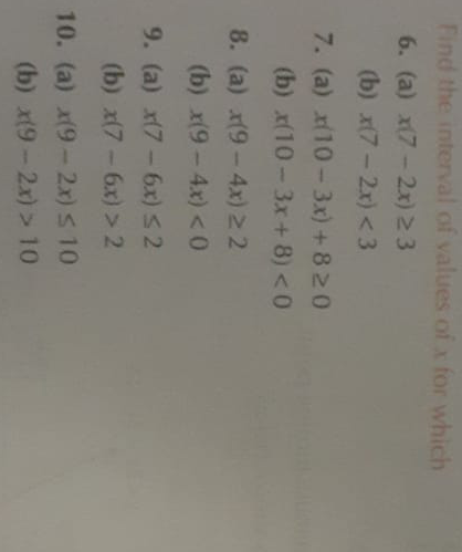 Find the interval of values of ( x ) for which
6. (a) ( x(7-2 x) geq 3 )
(b) ( x(7-2 x)<3 )
7. (a) ( x(10-3 x)+8 geq 0 )
(b) ( x(10-3 x+8)<0 )
8. (a) ( x(9-4 x) geq 2 )
(b) ( x(9-4 x)<0 )
9. (a) ( x(7-6 x) leq 2 )
(b) ( x(7-6 x)>2 )
10. (a) ( x(9-2 x) leq 10 )
(b) ( x(9-2 x)>10 )