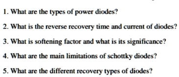 1. What are the types of power diodes?
2. What is the reverse recovery time and current of diodes?
3. What is softening factor and what is its significance?
4. What are the main limitations of schottky diodes?
5. What are the different recovery types of diodes?