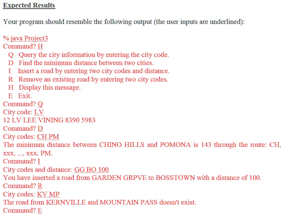 Expected Results
Your program should resemble the following output (the user inputs are underlined):
% java Project3
Command? H
Q Query the city information by entering the city code.
D Find the minimum distance between two cities.
I Insert a road by entering two city codes and distance.
R Remove an existing road by entering two city codes.
H Display this message.
E Exit.
Command? Q
City code: LV
12 LV LEE VINING 8390 5983
Command? D
City codes: CH PM
The minimum distance between CHINO HILLS and POMONA is 143 through the route: CH,
XXX, ..., xxx, PM.
Command? I
City codes and distance: GG BO 100
You have inserted a road from GARDEN GRPVE to BOSSTOWN with a distance of 100.
Command? R
City codes: KV MP
The road from KERNVILLE and MOUNTAIN PASS doesn't exist.
Command? E