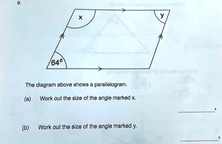 9.
64°
x
y
The diagram above shows a parallelogram.
(a) Work out the size of the angle marked x.
(b) Work out the size of the angle marked y.