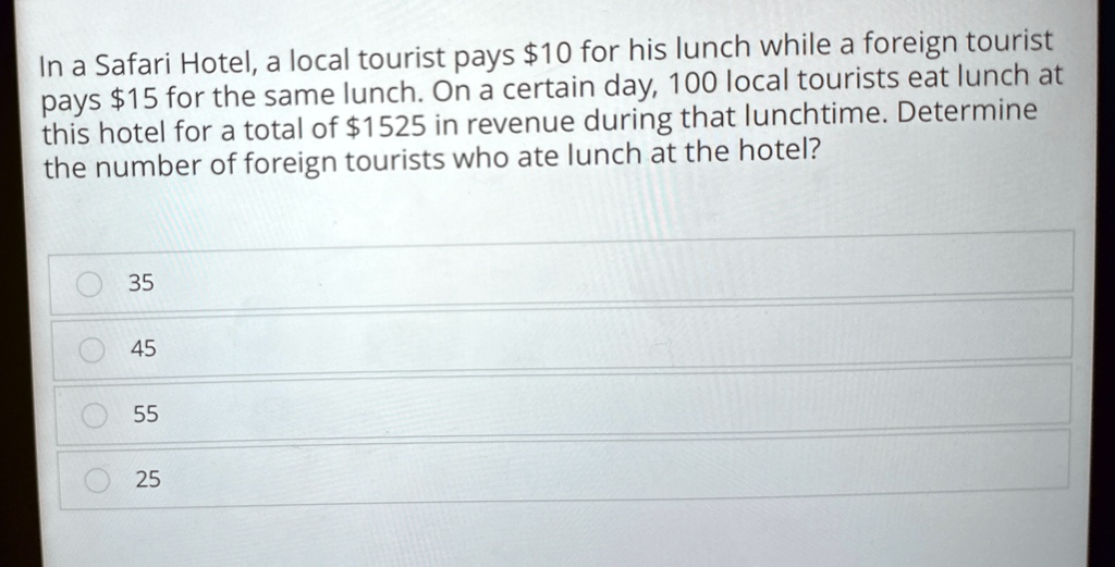 In a Safari Hotel, a local tourist pays 10 for his lunch while a foreign tourist pays15 for the same lunch. On a certain day, 100 local tourists eat lunch at this hotel for a total of 1525 in revenue during that lunchtime. Determine the number of foreign tourists who ate lunch at the hotel?
35
45
55
25
