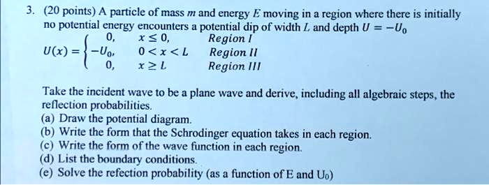 3. (20 points) A particle of mass m and energy E moving in a region where there is initially no potential energy encounters a potential dip of width L and depth U = -U0
U(x) =  0, x <= 0, Region I; -U0, 0 < x < L, Region II; 0, x >= L, Region III
Take the incident wave to be a plane wave and derive, including all algebraic steps, the reflection probabilities.
(a) Draw the potential diagram.
(b) Write the form that the Schrodinger equation takes in each region.
(c) Write the form of the wave function in each region.
(d) List the boundary conditions.
(e) Solve the refection probability (as a function of E and U0)