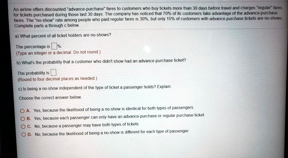 An airline offers discounted "advance-purchase" fares to customers who buy tickets more than 30 days before travel and charges "regular" fares for tickets purchased during those last 30 days. The company has noticed that 70% of its customers take advantage of the advance-purchase fares. The "no-show" rate among people who paid regular fares is 30%, but only 15% of customers with advance-purchase tickets are no-shows. Complete parts a through c below.

a) What percent of all ticket holders are no-shows?

The percentage is %.
(Type an integer or a decimal. Do not round.)

b) What's the probability that a customer who didn't show had an advance-purchase ticket?

The probability is 
(Round to four decimal places as needed.)

c) Is being a no-show independent of the type of ticket a passenger holds? Explain.

Choose the correct answer below.

A. Yes, because the likelihood of being a no-show is identical for both types of passengers.
B. Yes, because each passenger can only have an advance-purchase or regular purchase ticket.
C. No, because a passenger may have both types of tickets.
D. No, because the likelihood of being a no-show is different for each type of passenger.
