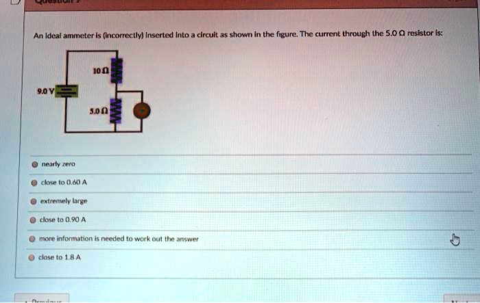 An ideal ammeter is (incorrectly) inserted into a circuit as shown in the figure. The current through the 5.0 ? resistor is:

10 ?
9.0 V
5.0 ?

nearly zero
close to 0.60 A
extremely large
close to 0.90 A
more information is needed to work out the answer
close to 1.8 A