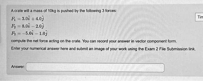 A crate will a mass of 10kg is pushed by the following 3 forces:
F1 = 3.0î + 4.0ĵ
F2 = 8.0î - 2.0ĵ
F3 = -5.0î - 1.0ĵ
compute the net force acting on the crate. You can record your answer in vector component form.
Enter your numerical answer here and submit an image of your work using the Exam 2 File Submission link.
Answer: