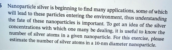 Nanoparticle silver is beginning to find many applications, some of which will lead to these particles entering the environment, thus understanding the fate of these nanoparticles is important. To get an idea of the silver concentrations with which one many be dealing, it is useful to know the number of silver atoms in a given nanoparticle. For this exercise, please estimate the number of silver atoms in a 10-nm diameter nanoparticle.