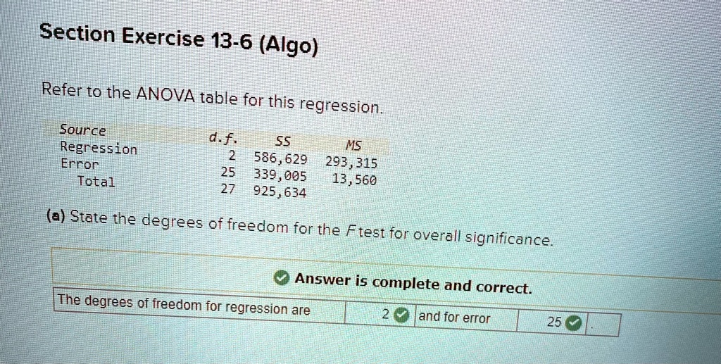 Section Exercise 13-6 (Algo)
Refer to the ANOVA table for this regression.
Source	d.f.	SS	MS
Regression	2	586,629	293,315
Error	25	339,005	13,560
Total	27	925,634
(a) State the degrees of freedom for the F test for overall significance.
Answer is complete and correct.
The degrees of freedom for regression are	2	and for error	25