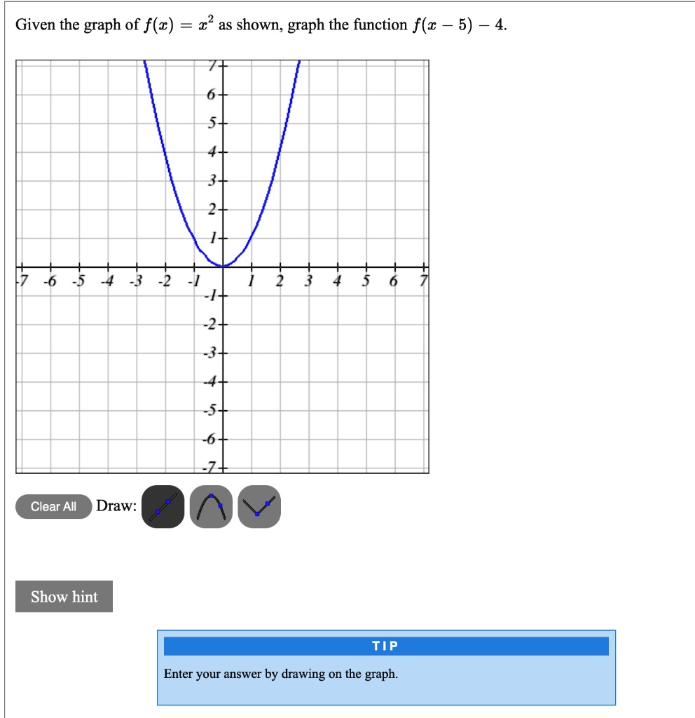 Given the graph of f(x) = x^2 as shown, graph the function f(x - 5) - 4.
Clear All Draw:
Show hint
Tip
Enter your answer by drawing on the graph.