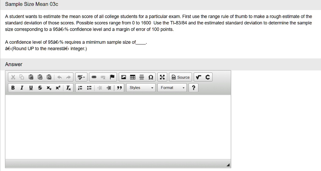 A student wants to estimate the mean score of all college students for a particular exam. First use the range rule of thumb to make a rough estimate of the
standard deviation of those scores. Possible scores range from 0 to 1600 Use the TI-83/84 and the estimated standard deviation to determine the sample
size corresponding to a 95% confidence level and a margin of error of 100 points.

A confidence level of 95% requires a minimum sample size of .
(Round UP to the nearest integer.)