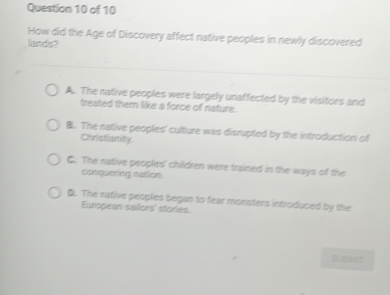 How did the Age of Discovery affect native peoples in newly discovered lands?

A. The native peoples were largely unaffected by the visitors and treated them like a force of nature.
B. The native peoples' culture was disrupted by the introduction of Christianity.
C. The native peoples' children were trained in the ways of the conquering nation.
D. The native peoples began to fear monsters introduced by the European sailors' stories.