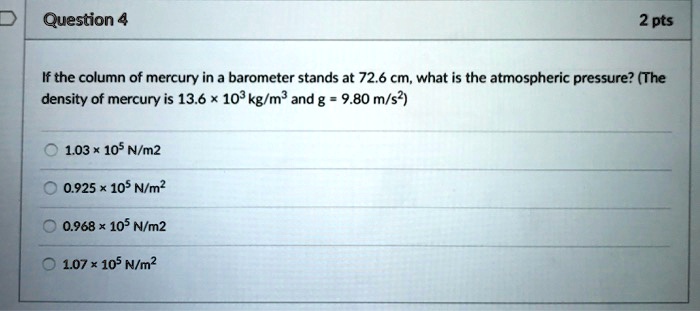 If the column of mercury in a barometer stands at 72.6 cm, what is the atmospheric pressure? (The density of mercury is 13.6 !! 10^3 kg/m^3 and g = 9.80 m/s^2)
1.03 !! 10^5 N/m^2
0.925 !! 10^5 N/m^2
0.968 !! 10^5 N/m^2
1.07 !! 10^5 N/m^2