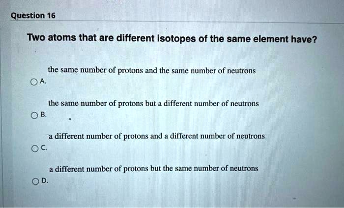 Two atoms that are different isotopes of the same element have?
A. the same number of protons and the same number of neutrons
B. the same number of protons but a different number of neutrons
C. a different number of protons and a different number of neutrons
D. a different number of protons but the same number of neutrons