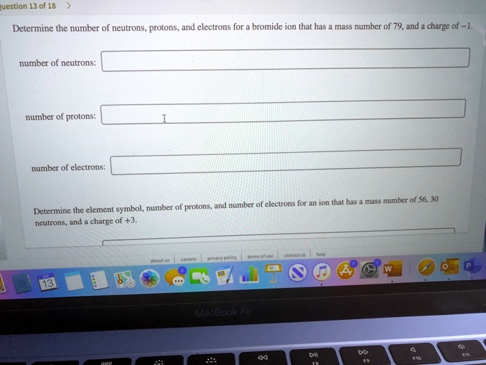 Determine the number of neutrons, protons, and electrons for a bromide ion that has a mass number of 79, and a charge of -1.

number of neutrons:

number of protons:

number of electrons:

Determine the element symbol, number of protons, and number of electrons for an ion that has a mass number of 56, 30 neutrons, and a charge of +3.