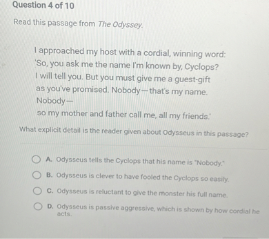 Read this passage from The Odyssey.

I approached my host with a cordial, winning word:
'So, you ask me the name I'm known by, Cyclops?
I will tell you. But you must give me a guest-gift
as you've promised. Nobody-that's my name.
Nobody-
so my mother and father call me, all my friends.'

What explicit detail is the reader given about Odysseus in this passage?

A. Odysseus tells the Cyclops that his name is "Nobody."
B. Odysseus is clever to have fooled the Cyclops so easily.
C. Odysseus is reluctant to give the monster his full name.
D. Odysseus is passive aggressive, which is shown by how cordial he acts.