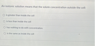 An isotonic solution means that the solute concentration outside the cell:
is greater than inside the cell
is less than inside the cell
has nothing to do with concentration.
is the same as inside the cell