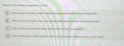 Which of the following statements is true?
(A) Older adults have lower stroke volumes during maximal effort than young adults.
(B) Older adults have lower heart rates during submaximal exercise than young adults.
(C) Older adults generally have higher blood pressure than young adults.
(D) Older adults have a lower maximal arterio-venous oxygen difference than young adults.