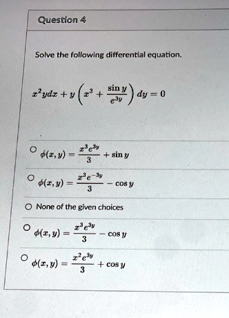 Question 4
Solve the following differential equation.
x^2 y dx + y (x^3 + (sin y)/(e^3y)) dy = 0
∘ϕ(x, y) = (x^3 e^3y)/(3) + sin y
∘ϕ(x, y) = (x^3 e^-3y)/(3) - cos y
∘ None of the given choices
∘ϕ(x, y) = (x^3 e^3y)/(3) - cos y
∘ϕ(x, y) = (x^2 e^3y)/(3) + cos y