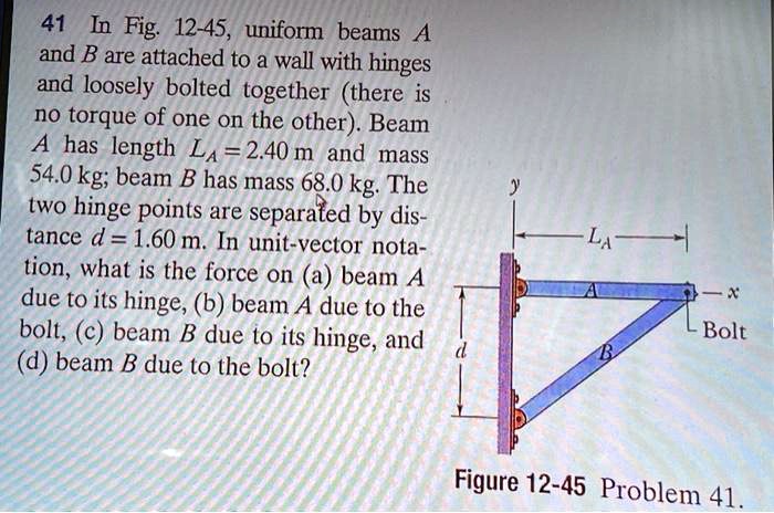 41 In Fig. 12-45, uniform beams A and B are attached to a wall with hinges and loosely bolted together (there is no torque of one on the other). Beam A has length LA = 2.40 m and mass 54.0 kg; beam B has mass 68.0 kg. The two hinge points are separated by distance d = 1.60 m. In unit-vector notation, what is the force on (a) beam A due to its hinge, (b) beam A due to the bolt, (c) beam B due to its hinge, and (d) beam B due to the bolt?
y
LA
A
x
d
Bolt
B
Figure 12-45 Problem 41.