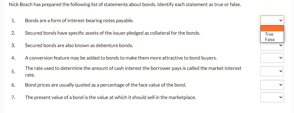 Nick Bosch has prepared the following list of statements about bonds. Identify each statement as true or false.

1. Bonds are a form of interest-bearing notes payable.
2. Secured bonds have specific assets of the issuer pledged as collateral for the bonds.
3. Secured bonds are also known as debenture bonds.
4. A conversion feature may be added to bonds to make them more attractive to bond buyers.
5. The rate used to determine the amount of cash interest the borrower pays is called the market interest rate.
6. Bond prices are usually quoted as a percentage of the face value of the bond.
7. The present value of a bond is the value at which it should sell in the marketplace.