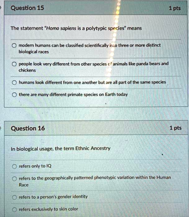 Question 15
1 pts
The statement "Homo sapiens is a polytypic species" means
modern humans can be classified scientifically into three or more distinct biological races
people look very different from other species of animals like panda bears and chickens
humans look different from one another but are all part of the same species
there are many different primate species on Earth today

Question 16
1 pts
In biological usage, the term Ethnic Ancestry
refers only to IQ
refers to the geographically patterned phenotypic variation within the Human Race
refers to a person's gender identity
refers exclusively to skin color