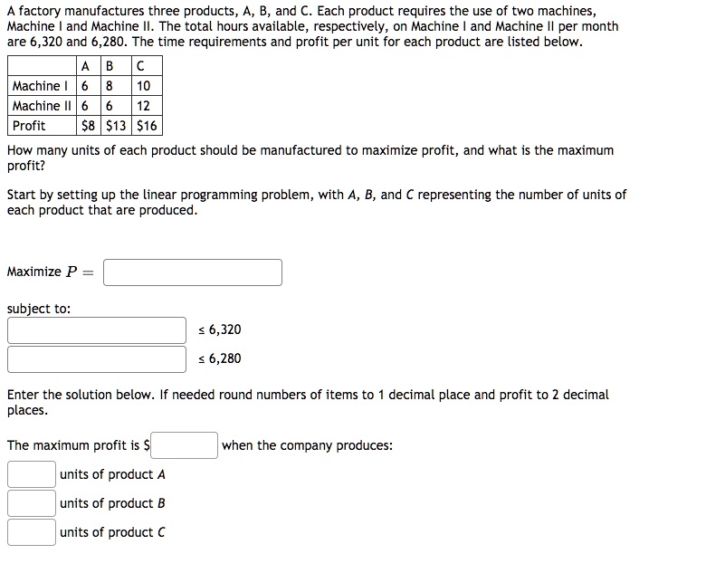 A factory manufactures three products, A, B, and C. Each product requires the use of two machines, Machine I and Machine II. The total hours available, respectively, on Machine I and Machine II per month are 6,320 and 6,280. The time requirements and profit per unit for each product are listed below.

| | A | B | C |
|—|—|—|—|
| Machine I | 6 | 8 | 10 |
| Machine II | 6 | 6 | 12 |
| Profit | 8 |13 | 16 |

How many units of each product should be manufactured to maximize profit, and what is the maximum profit?

Start by setting up the linear programming problem, with A, B, and C representing the number of units of each product that are produced.

Maximize P =
subject to:
? 6,320
? 6,280

Enter the solution below. If needed round numbers of items to 1 decimal place and profit to 2 decimal places.

The maximum profit is when the company produces:
units of product A
units of product B
units of product C