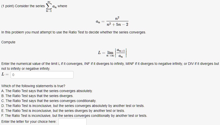 Consider the series ?n=1^? an where an = n^2 / (n^2 + 5n - 2). In this problem you must attempt to use the Ratio Test to decide whether the series converges. Compute L = limn ? ? | an+1 / an |. Enter the numerical value of the limit L if it converges, INF if it diverges to infinity, MINF if it diverges to negative infinity, or DIV if it diverges but not to infinity or negative infinity. L = Which of the following statements is true? A. The Ratio Test says that the series converges absolutely. B. The Ratio Test says that the series diverges. C. The Ratio Test says that the series converges conditionally. D. The Ratio Test is inconclusive, but the series converges absolutely by another test or tests. E. The Ratio Test is inconclusive, but the series diverges by another test or tests. F. The Ratio Test is inconclusive, but the series converges conditionally by another test or tests. Enter the letter for your choice here.