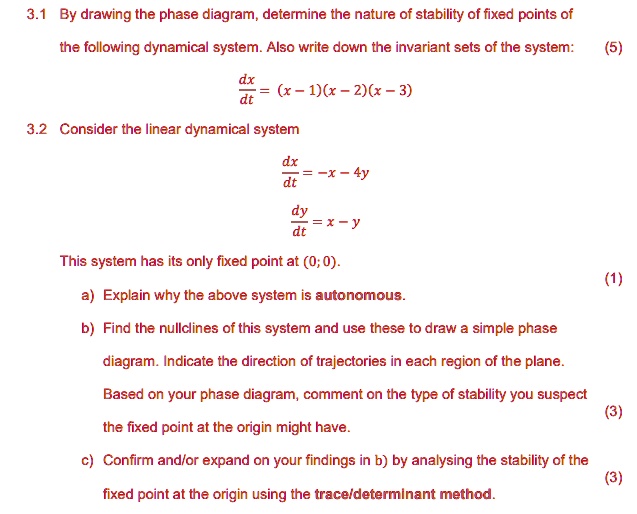 3.1 By drawing the phase diagram, determine the nature of stability of fixed points of
the following dynamical system. Also write down the invariant sets of the system:
dx/dt = (x - 1)(x - 2)(x - 3)
3.2 Consider the linear dynamical system
dx/dt = -x - 4y
dy/dt = x - y
This system has its only fixed point at (0; 0).
a) Explain why the above system is autonomous.
b) Find the nullclines of this system and use these to draw a simple phase
diagram. Indicate the direction of trajectories in each region of the plane.
Based on your phase diagram, comment on the type of stability you suspect
the fixed point at the origin might have.
c) Confirm and/or expand on your findings in b) by analysing the stability of the
fixed point at the origin using the trace/determinant method.