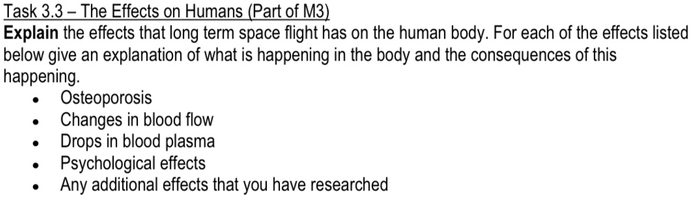 Task 3.3 - The Effects on Humans (Part of M3)
Explain the effects that long term space flight has on the human body. For each of the effects listed
below give an explanation of what is happening in the body and the consequences of this
happening.
• Osteoporosis
• Changes in blood flow
• Drops in blood plasma
• Psychological effects
• Any additional effects that you have researched