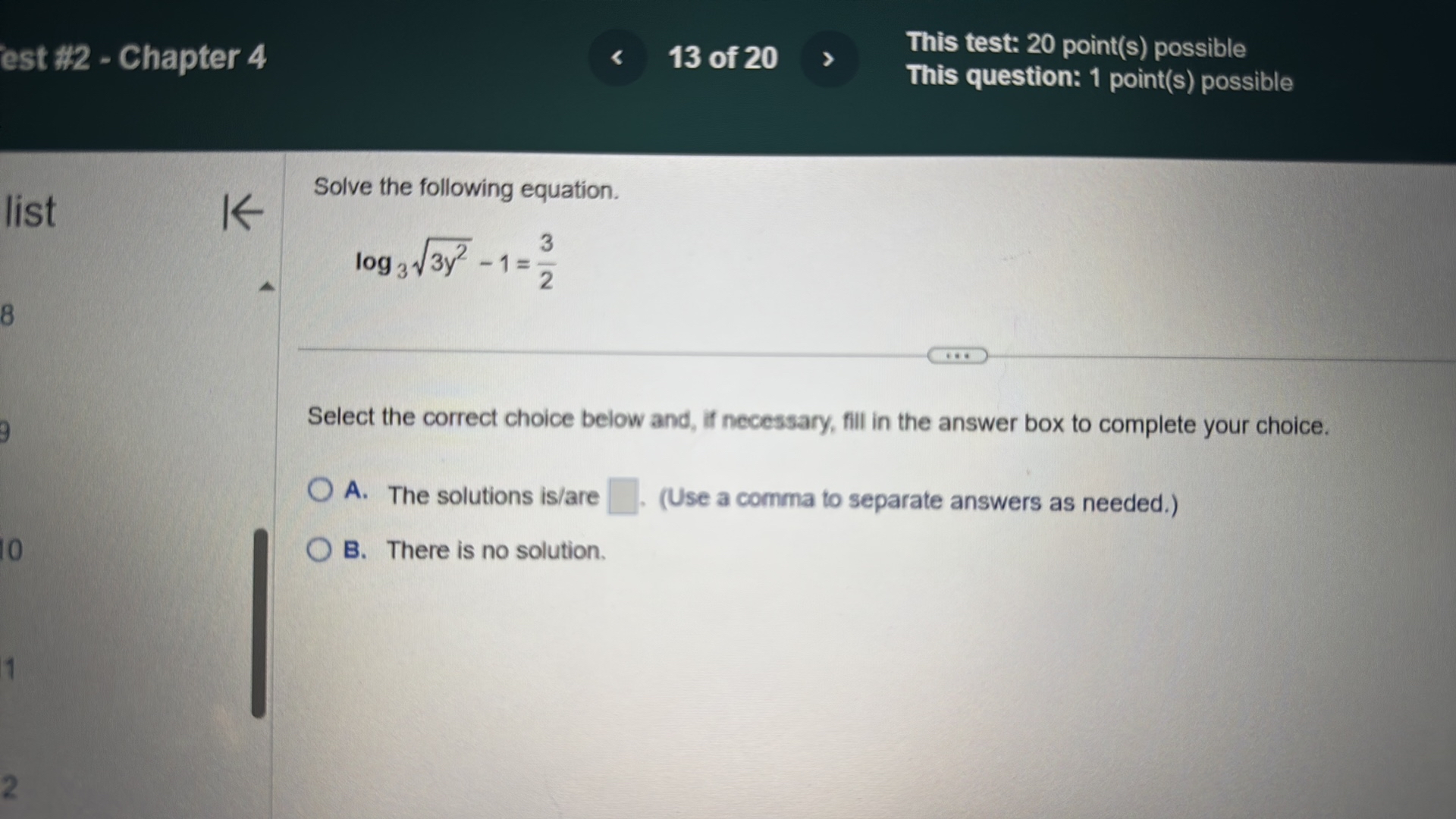 est #2 - Chapter 4
13 of 20
This test: 20 point(s) possible
This question: 1 point(s) possible

Solve the following equation.

    log3√(3 y^2)-1=(3)/(2)


Select the correct choice below and, if necessary, fill in the answer box to complete your choice.
? A. The solutions is/are ? - (Use a comma to separate answers as needed.)
? B. There is no solution.