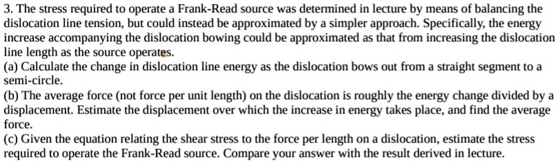 3. The stress required to operate a Frank-Read source was determined in lecture by means of balancing the dislocation line tension, but could instead be approximated by a simpler approach. Specifically, the energy increase accompanying the dislocation bowing could be approximated as that from increasing the dislocation line length as the source operates.
(a) Calculate the change in dislocation line energy as the dislocation bows out from a straight segment to a semi-circle.
(b) The average force (not force per unit length) on the dislocation is roughly the energy change divided by a displacement. Estimate the displacement over which the increase in energy takes place, and find the average force.
(c) Given the equation relating the shear stress to the force per length on a dislocation, estimate the stress required to operate the Frank-Read source. Compare your answer with the result derived in lecture.