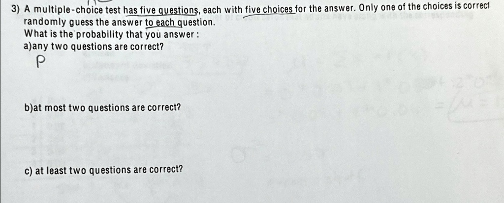 3) A multiple-choice test has five questions, each with five choices for the answer. Only one of the choices is correct
randomly guess the answer to each question.
What is the probability that you answer:
a)any two questions are correct?
P
b)at most two questions are correct?
c) at least two questions are correct?