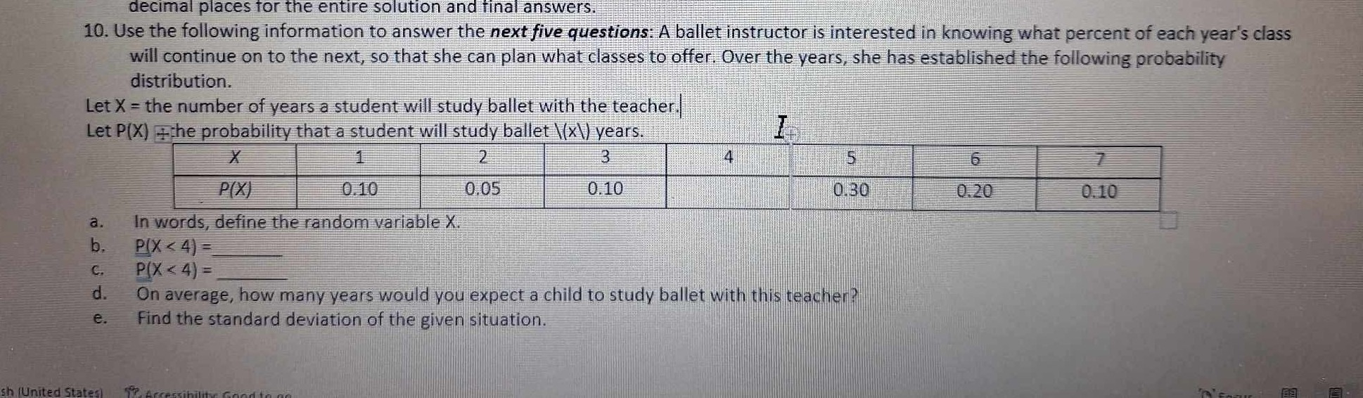 decimal places tor the entire solution and final answers.
10. Use the following information to answer the next five questions: A ballet instructor is interested in knowing what percent of each year's class will continue on to the next, so that she can plan what classes to offer. Over the years, she has established the following probability distribution.
Let X= the number of years a student will study ballet with the teacher.
Let P(X) ?he probability that a student will study ballet \(X) years.
I

x     1     2     3     4     5     6 

P(X)     0.10     0.05     0.10         0.30     0.20 


a. In words, define the random variable X.
b. P(X<4)= 
c. P(X<4)= 
d. On average, how many years would you expect a child to study ballet with this teacher?
e. Find the standard deviation of the given situation.