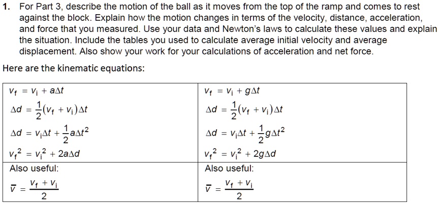 1. For Part 3, describe the motion of the ball as it moves from the top of the ramp and comes to rest against the block. Explain how the motion changes in terms of the velocity, distance, acceleration, and force that you measured. Use your data and Newton's laws to calculate these values and explain the situation. Include the tables you used to calculate average initial velocity and average displacement. Also show your work for your calculations of acceleration and net force.

Here are the kinematic equations:

vf = vi + a?t			vf = vi + g?t
?d = 1/2(vf + vi)?t		?d = 1/2(vf + vi)?t
?d = vi?t + 1/2a?t^2		?d = vi?t + 1/2g?t^2
vf^2 = vi^2 + 2a?d		vf^2 = vi^2 + 2g?d

Also useful:			Also useful:
v? = (vf + vi) / 2			v? = (vf + vi) / 2