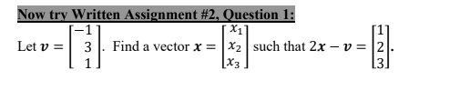 Now try Written Assignment #2, Question 1:
Let v = 
    < b m a t r i x >. Find a vector x = 
    < b m a t r i x > such that 2x - v = 
    < b m a t r i x >.