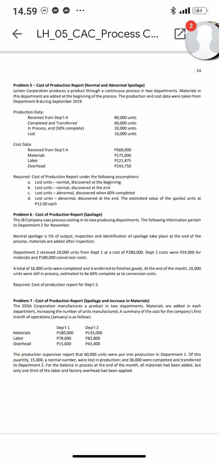 Problem 5 - Cost of Production Report (Normal and Abnormal Spoilage)
Lenlen Corporation produces a product through a continuous process in two departments. Materials in this department are added at the beginning of the process. The production and cost data were taken from Department B during September 2019

Production Data:
Received from Dep't A 80,000 units
Completed and Transferred 60,000 units
In Process, end (50% complete) 10,000 units
Lost 10,000 units

Cost Data:
Received from Dep't A P560,000
Materials P175,000
Labor P121,875
Overhead P243,750

Required: Cost of Production Report under the following assumptions:
a. Lost units - normal, discovered at the beginning
b. Lost units - normal, discovered at the end
c. Lost units - abnormal, discovered when 60% completed
d. Lost units - abnormal, discovered at the end. The estimated value of the spoiled units at P12.00 each

Problem 6 - Cost of Production Report (Spoilage)
The JB Company uses process costing in its two producing departments. The following information pertain to Department 2 for November.

Normal spoilage is 5% of output; inspection and identification of spoilage take place at the end of the process, materials are added after inspection.

Department 2 received 28,000 units from Dept 1 at a cost of P280,000. Dept 2 costs were P24,000 for materials and P180,000 conversion costs.

A total of 16,000 units were completed and transferred to finished goods. At the end of the month, 10,000 units were still in process, estimated to be 60% complete as to conversion costs.

Required: Cost of production report for Dep't 2.

Problem 7 - Cost of Production Report (Spoilage and Increase in Materials)
The EDSA Corporation manufactures a product in two departments. Materials are added in each department, increasing the number of units manufactured, A summary of the cost for the company's first month of operations (January) is as follows:

Dep't 1 Dep't 2
Materials P180,000 P135,000
Labor P78,000 P82,800
Overhead P15,600 P41,400

The production supervisor report that 60,000 units were put into production in Department 1. Of this quantity, 15,000, a normal number, were lost in production; and 36,000 were completed and transferred to Department 2. For the balance in process at the end of the month, all materials had been added, but only one third of the labor and factory overhead had been applied.