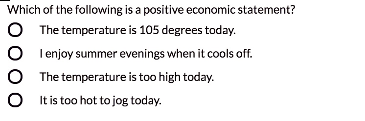 Which of the following is a positive economic statement?
The temperature is 105 degrees today.
I enjoy summer evenings when it cools off.
The temperature is too high today.
It is too hot to jog today.