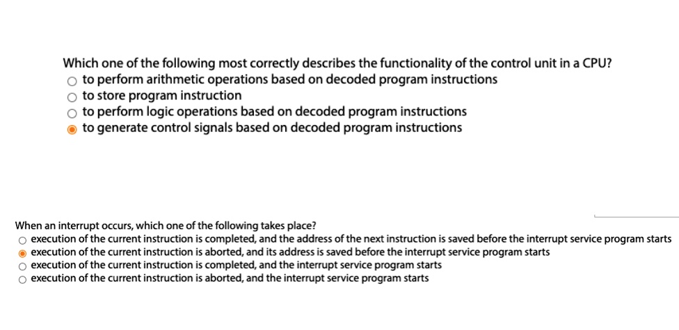 Which one of the following most correctly describes the functionality of the control unit in a CPU?
to perform arithmetic operations based on decoded program instructions
to store program instruction
to perform logic operations based on decoded program instructions
to generate control signals based on decoded program instructions

When an interrupt occurs, which one of the following takes place?
execution of the current instruction is completed, and the address of the next instruction is saved before the interrupt service program starts
execution of the current instruction is aborted, and its address is saved before the interrupt service program starts
execution of the current instruction is completed, and the interrupt service program starts
execution of the current instruction is aborted, and the interrupt service program starts