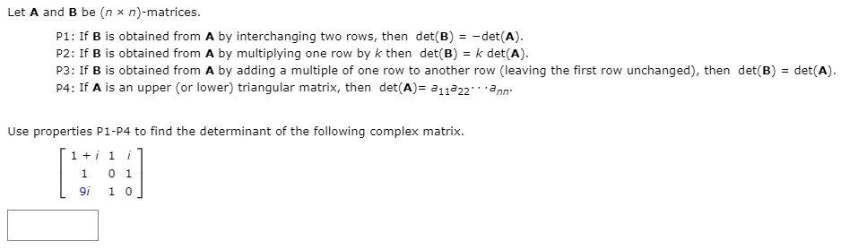 Let A and B be (n x n)-matrices.
P1: If B is obtained from A by interchanging two rows, then det(B) = -det(A).
P2: If B is obtained from A by multiplying one row by k then det(B) = k det(A).
P3: If B is obtained from A by adding a multiple of one row to another row (leaving the first row unchanged), then det(B) = det(A).
P4: If A is an upper (or lower) triangular matrix, then det(A) = a11a22 ... ann.

Use properties P1-P4 to find the determinant of the following complex matrix.
[ 1 + i  1  i ]
[   1    0  1 ]
[  9i    1  0 ]