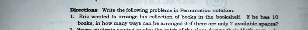 Directions: Write the following problems in Permutation notation.
1. Eric wanted to arrange his collection of books in the bookshelf. If he has 10
books, in how many ways can he arranged it if there are only 7 available spaces?
2. Seven students wanted to play the point of the class during their Math class.
