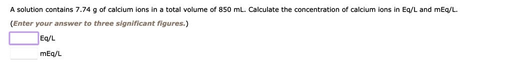 A solution contains 7.74 g of calcium ions in a total volume of 850 mL. Calculate the concentration of calcium ions in Eq/L and mEq/L.
(Enter your answer to three significant figures.)
Eq/L
mEq/L