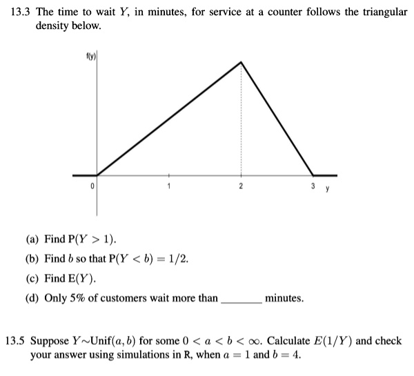 13.3 The time to wait Y, in minutes, for service at a counter follows the triangular
density below.
f(y)
0
1
2
3
y
(a) Find P(Y > 1).
(b) Find b so that P(Y < b) = 1/2.
(c) Find E(Y).
(d) Only 5% of customers wait more than  minutes.
13.5 Suppose Y Unif(a, b) for some 0 < a < b < ?. Calculate E(1/Y) and check
your answer using simulations in R, when a = 1 and b = 4.