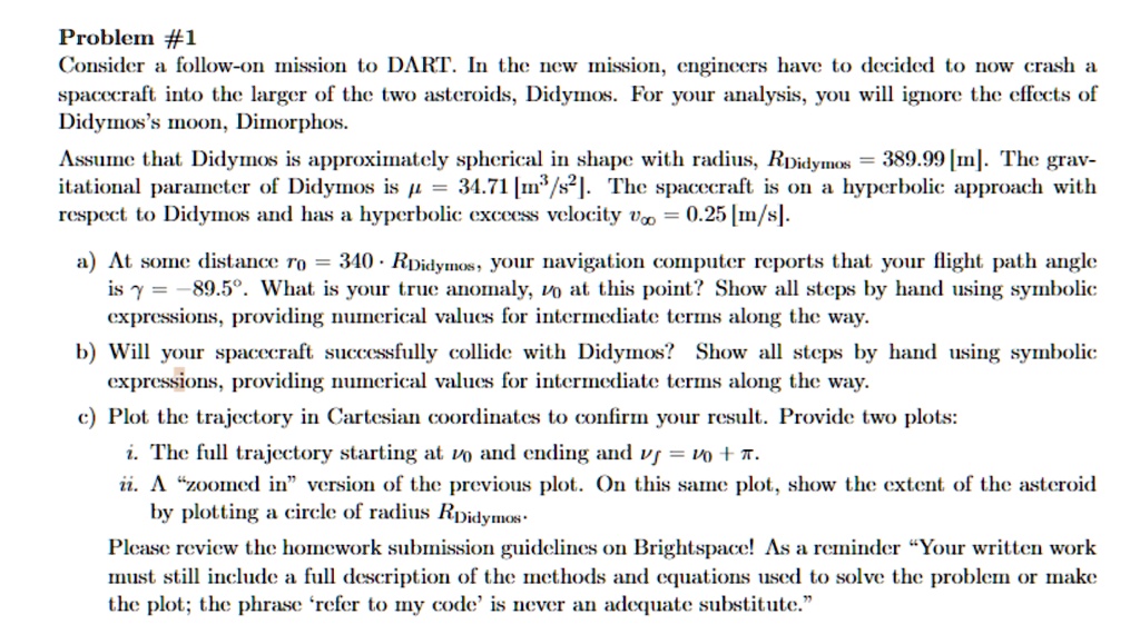 Problem #1
Consider a follow-on mission to DART. In the new mission, engineers have to decided to now crash a
spacecraft into the larger of the two asteroids, Didymos. For your analysis, you will ignore the effects of
Didymos's moon, Dimorphos.
Assume that Didymos is approximately spherical in shape with radius, $R{Didymos} = 389.99$ [m]. The grav-
itational parameter of Didymos is $\mu = 34.71$ [$m^3/s^2$]. The spacecraft is on a hyperbolic approach with
respect to Didymos and has a hyperbolic exceess velocity $v\infty = 0.25$ [m/s].
a) At some distance $r0 = 340 \cdot R{Didymos}$, your navigation computer reports that your flight path angle
is $\gamma = -89.5^\circ$. What is your true anomaly, $\nu0$ at this point? Show all steps by hand using symbolic
expressions, providing numerical values for intermediate terms along the way.
b) Will your spacecraft successfully collide with Didymos? Show all steps by hand using symbolic
expressions, providing numerical values for intermediate terms along the way.
c) Plot the trajectory in Cartesian coordinates to confirm your result. Provide two plots:
i. The full trajectory starting at $\nu0$ and ending and $\nuf = \nu0 + \pi$.
ii. A \"zoomed in\" version of the previous plot. On this same plot, show the extent of the asteroid
by plotting a circle of radius $R{Didymos}$.
Please review the homework submission guidelines on Brightspace! As a reminder \"Your written work
must still include a full description of the methods and equations used to solve the problem or make
the plot; the phrase 'refer to my code' is never an adequate substitute.\"
