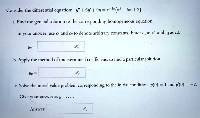 Consider the differential equation: y” + 6y' + 9y = e^-2x(x^2 - 5x + 2).
a. Find the general solution to the corresponding homogeneous equation.
In your answer, use c1 and c2 to denote arbitrary constants. Enter c1 as c1 and c2 as c2.
yc =
b. Apply the method of undetermined coefficients to find a particular solution.
yp =
c. Solve the initial value problem corresponding to the initial conditions y(0) = 1 and y'(0) = -2.
Give your answer as y = ....
Answer: